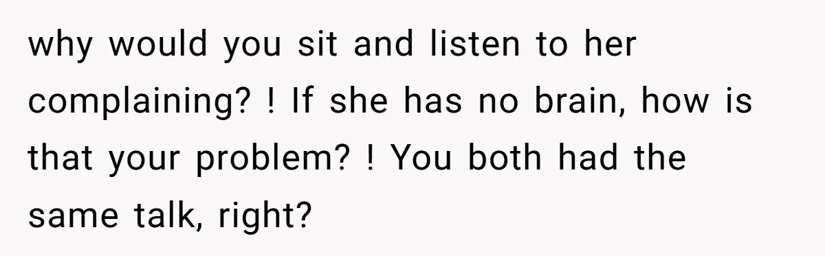why would you sit and listen to her complaining? ! If she has no brain, how is that your problem? ! You both had the same talk, right?