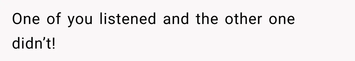 One of you listened and the other one didn’t!