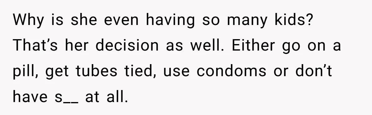 Why is she even having so many kids? That’s her decision as well. Either go on a pill, get tubes tied, use condoms or don’t have s__ at all.