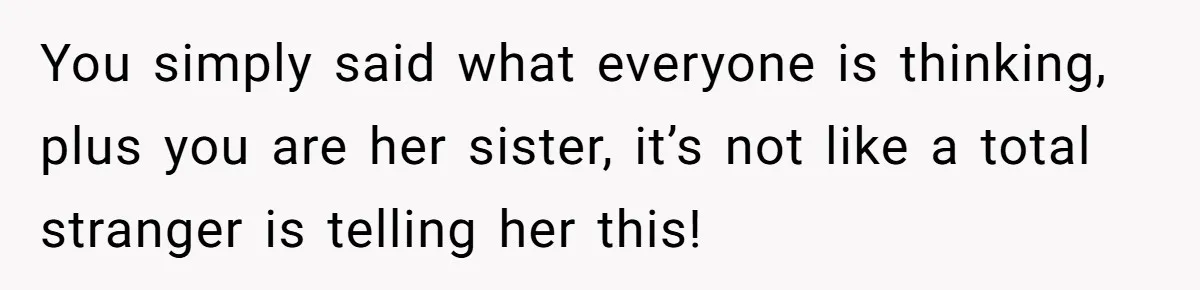You simply said what everyone is thinking, plus you are her sister, it’s not like a total stranger is telling her this!
