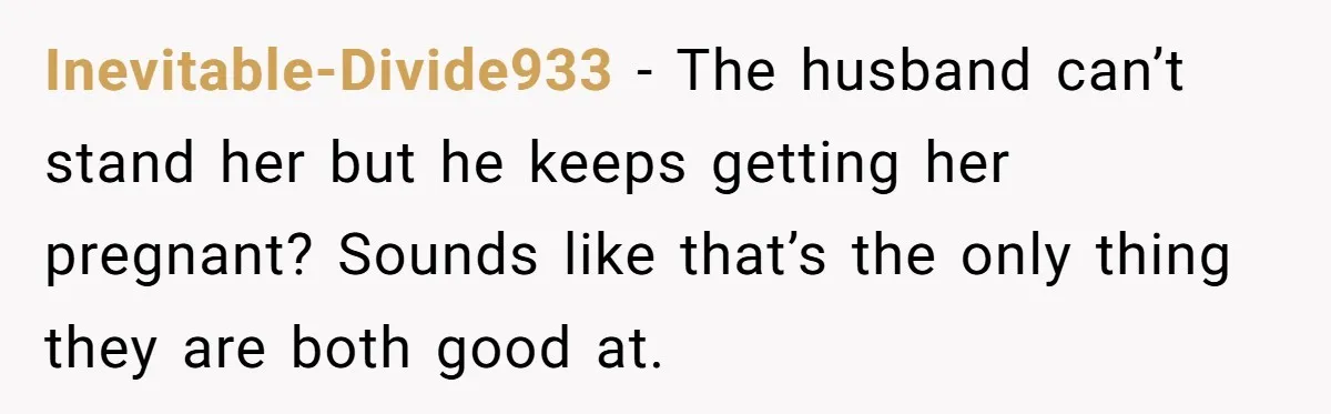 Inevitable-Divide933 − The husband can’t stand her but he keeps getting her pregnant? Sounds like that’s the only thing they are both good at.