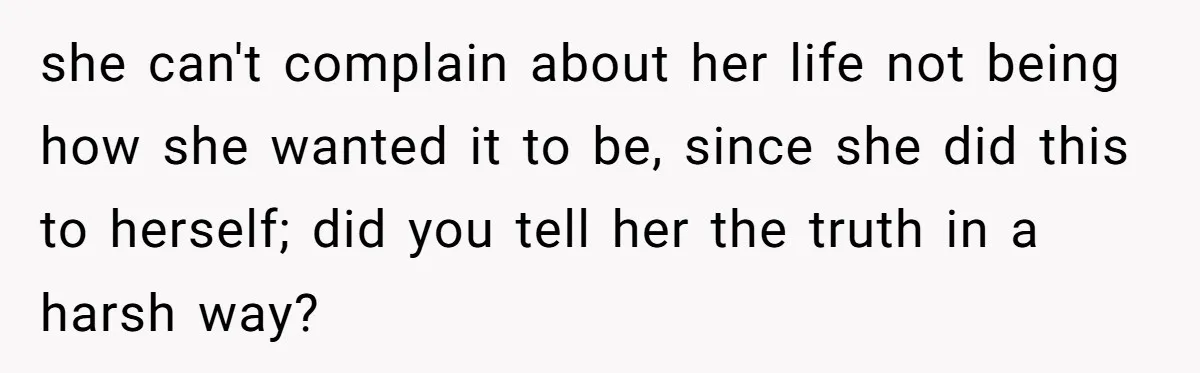 she can't complain about her life not being how she wanted it to be, since she did this to herself; did you tell her the truth in a harsh way?