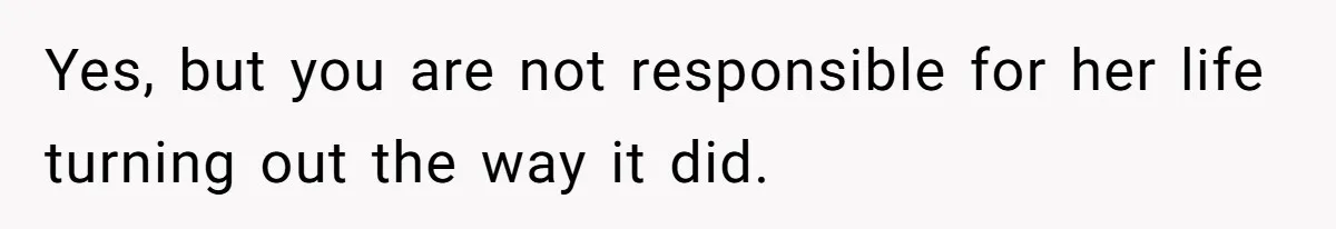 Yes, but you are not responsible for her life turning out the way it did.
