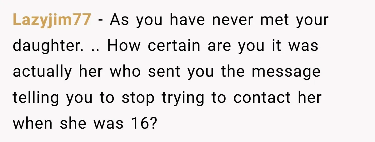 Lazyjim77 − As you have never met your daughter. .. How certain are you it was actually her who sent you the message telling you to stop trying to contact...
