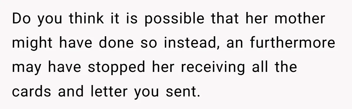Do you think it is possible that her mother might have done so instead, an furthermore may have stopped her receiving all the cards and letter you sent.