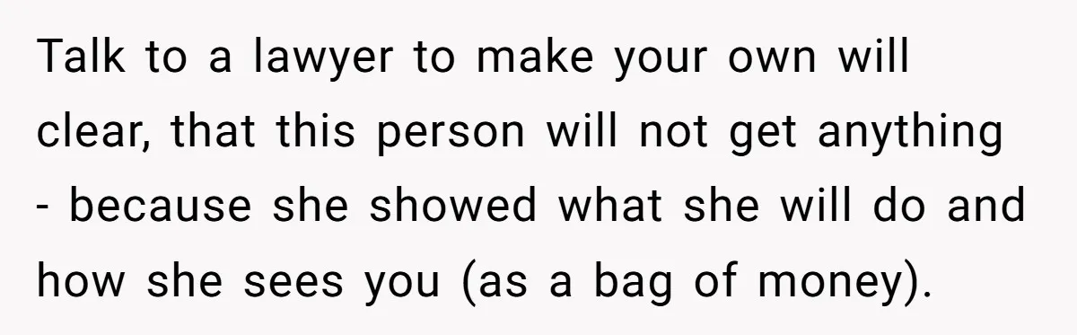 Talk to a lawyer to make your own will clear, that this person will not get anything - because she showed what she will do and how she sees you...