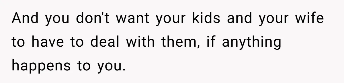 And you don't want your kids and your wife to have to deal with them, if anything happens to you.
