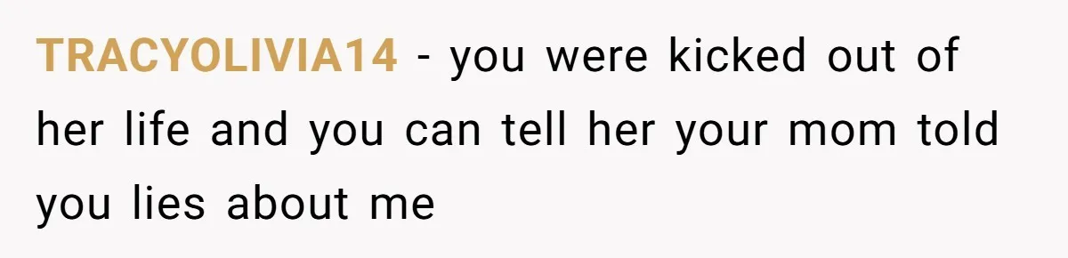 TRACYOLIVIA14 − you were kicked out of her life and you can tell her your mom told you lies about me