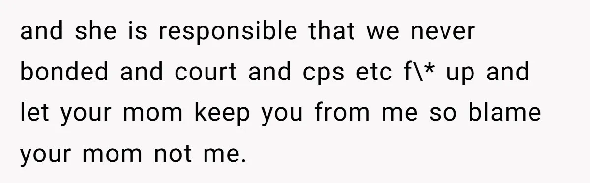 and she is responsible that we never bonded and court and cps etc f\* up and let your mom keep you from me so blame your mom not me.