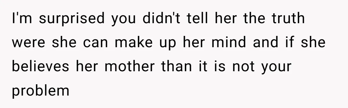 I'm surprised you didn't tell her the truth were she can make up her mind and if she believes her mother than it is not your problem