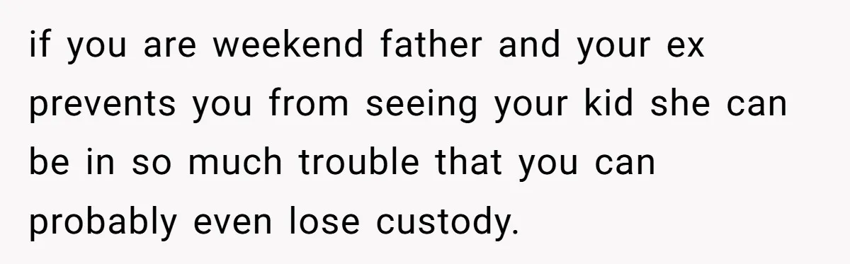 if you are weekend father and your ex prevents you from seeing your kid she can be in so much trouble that you can probably even lose custody.
