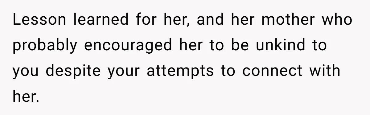Lesson learned for her, and her mother who probably encouraged her to be unkind to you despite your attempts to connect with her.