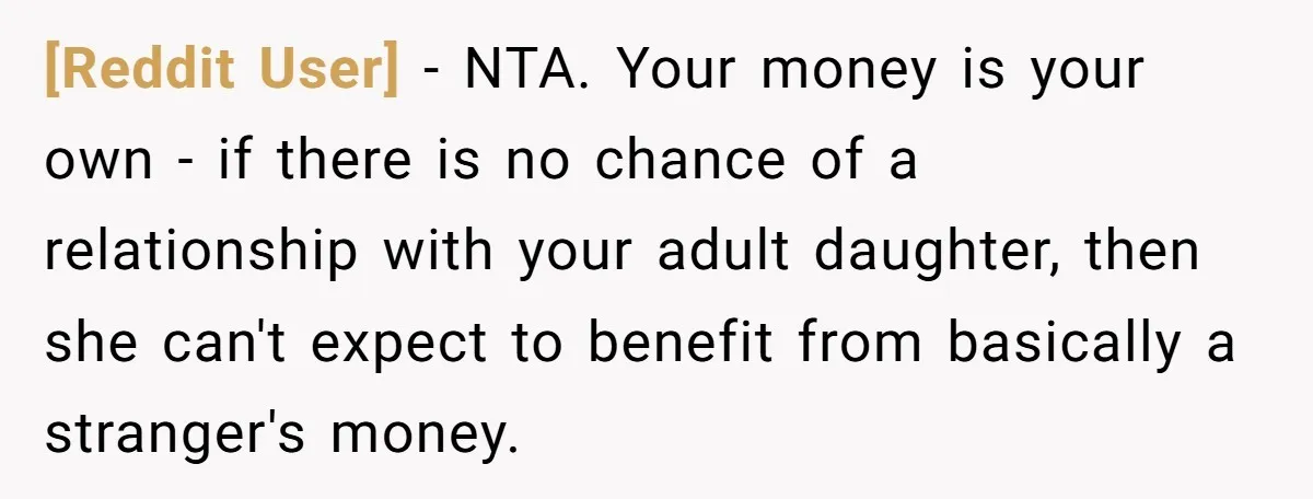 [Reddit User] − NTA. Your money is your own - if there is no chance of a relationship with your adult daughter, then she can't expect to benefit from basically...