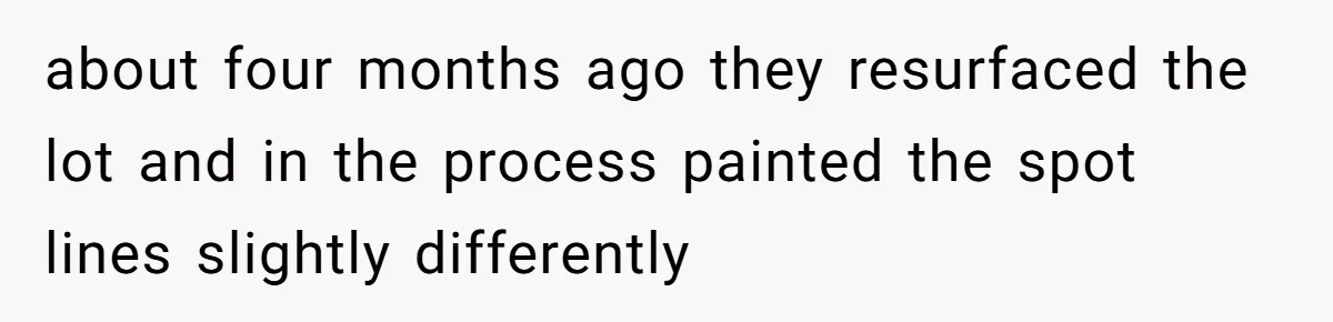 about four months ago they resurfaced the lot and in the process painted the spot lines slightly differently