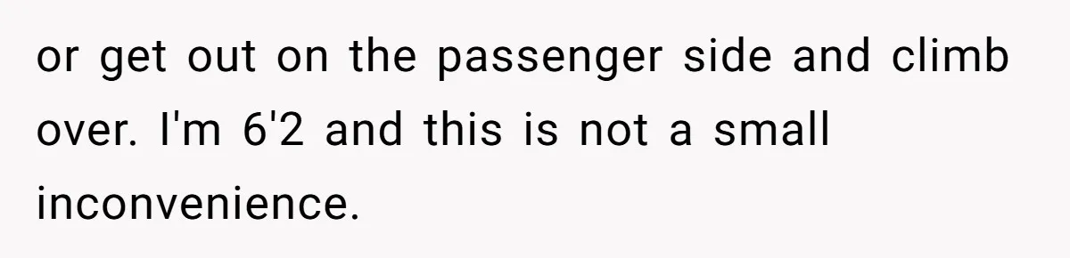 or get out on the passenger side and climb over. I'm 6'2 and this is not a small inconvenience.