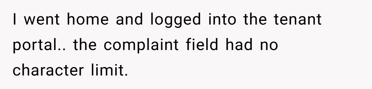 I went home and logged into the tenant portal.. the complaint field had no character limit.