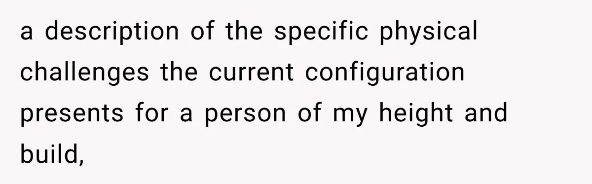 a description of the specific physical challenges the current configuration presents for a person of my height and build,