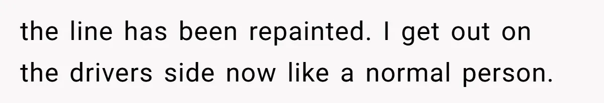 the line has been repainted. I get out on the drivers side now like a normal person.