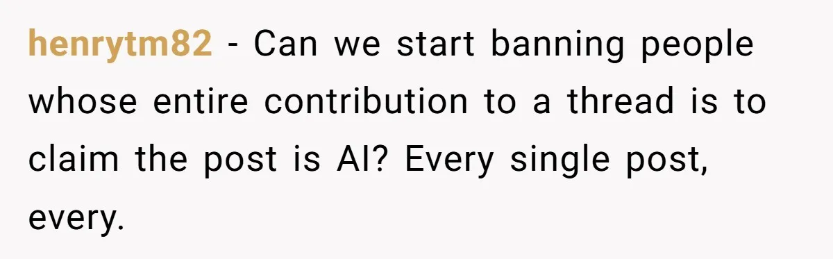 henrytm82 − Can we start banning people whose entire contribution to a thread is to claim the post is AI? Every single post, every.