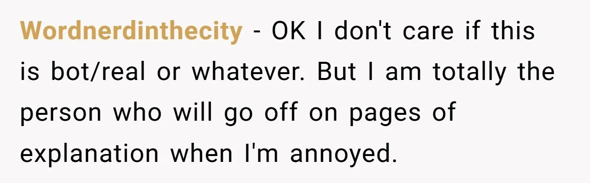 Wordnerdinthecity − OK I don't care if this is bot/real or whatever. But I am totally the person who will go off on pages of explanation when I'm annoyed.