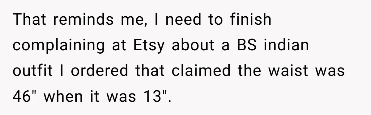 That reminds me, I need to finish complaining at Etsy about a BS indian outfit I ordered that claimed the waist was 46" when it was 13".