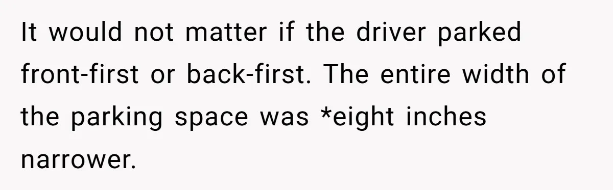 It would not matter if the driver parked front-first or back-first. The entire width of the parking space was *eight inches narrower.
