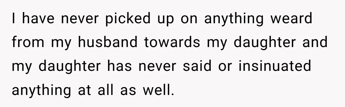 I have never picked up on anything weard from my husband towards my daughter and my daughter has never said or insinuated anything at all as well.