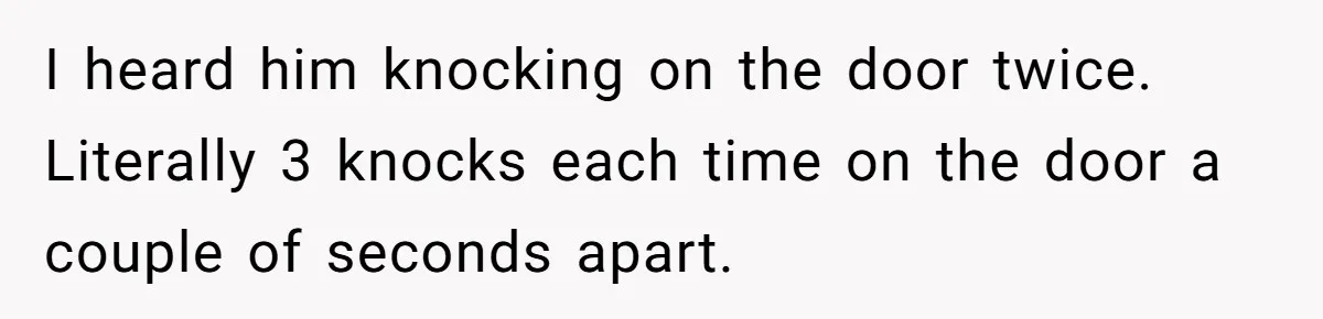 I heard him knocking on the door twice. Literally 3 knocks each time on the door a couple of seconds apart.