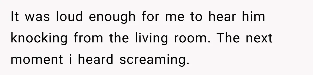 It was loud enough for me to hear him knocking from the living room. The next moment i heard screaming.