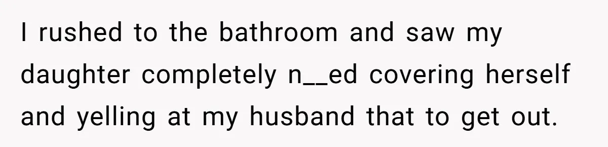 I rushed to the bathroom and saw my daughter completely n__ed covering herself and yelling at my husband that to get out.