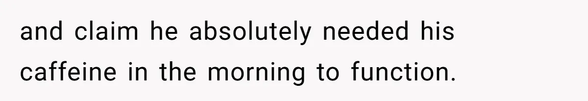 and claim he absolutely needed his caffeine in the morning to function.