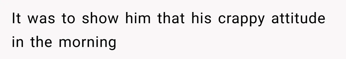 It was to show him that his crappy attitude in the morning