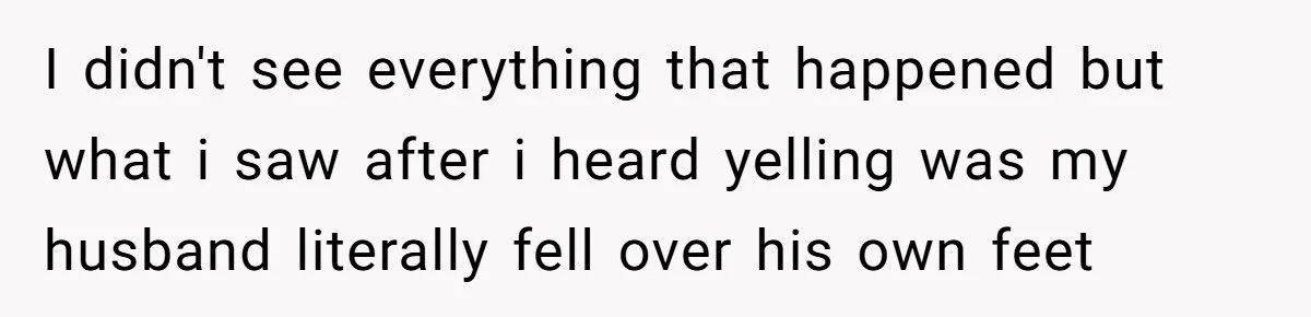 I didn't see everything that happened but what i saw after i heard yelling was my husband literally fell over his own feet
