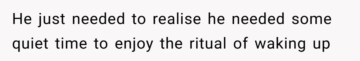 He just needed to realise he needed some quiet time to enjoy the ritual of waking up