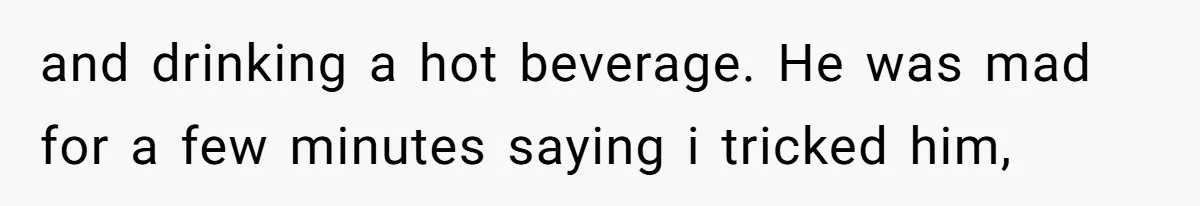 and drinking a hot beverage. He was mad for a few minutes saying i tricked him,
