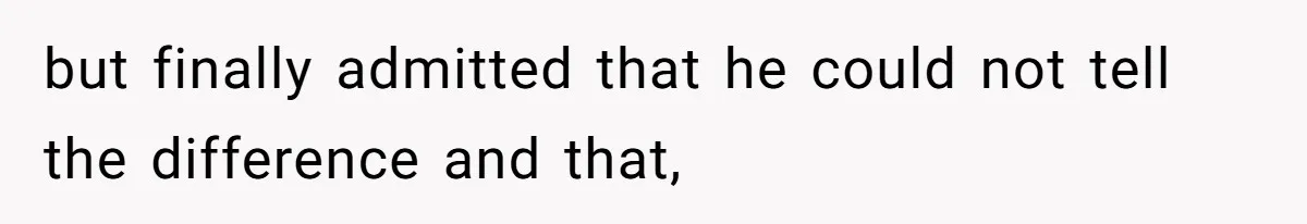 but finally admitted that he could not tell the difference and that,