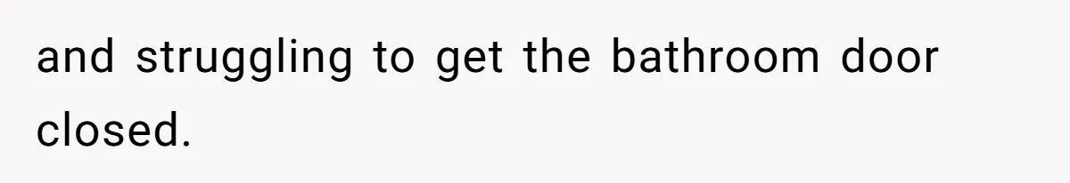 and struggling to get the bathroom door closed.