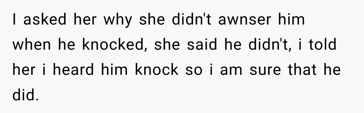 I asked her why she didn't awnser him when he knocked, she said he didn't, i told her i heard him knock so i am sure that he did.
