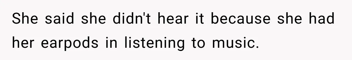 She said she didn't hear it because she had her earpods in listening to music.
