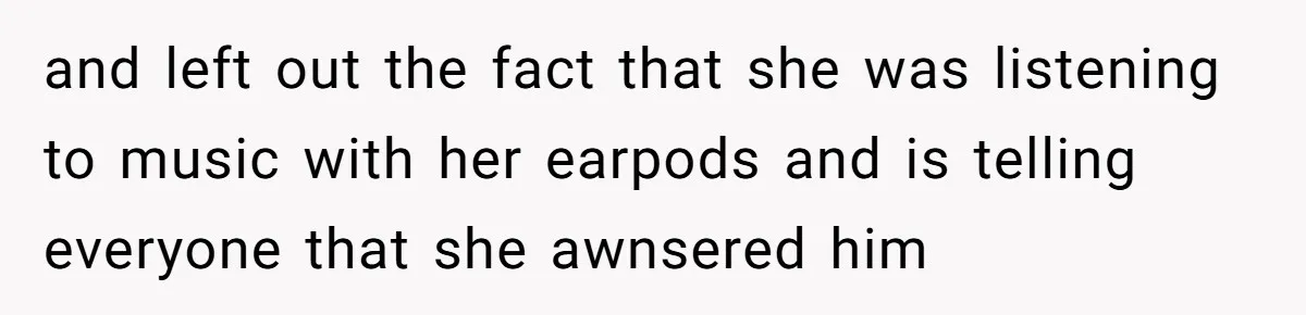 and left out the fact that she was listening to music with her earpods and is telling everyone that she awnsered him