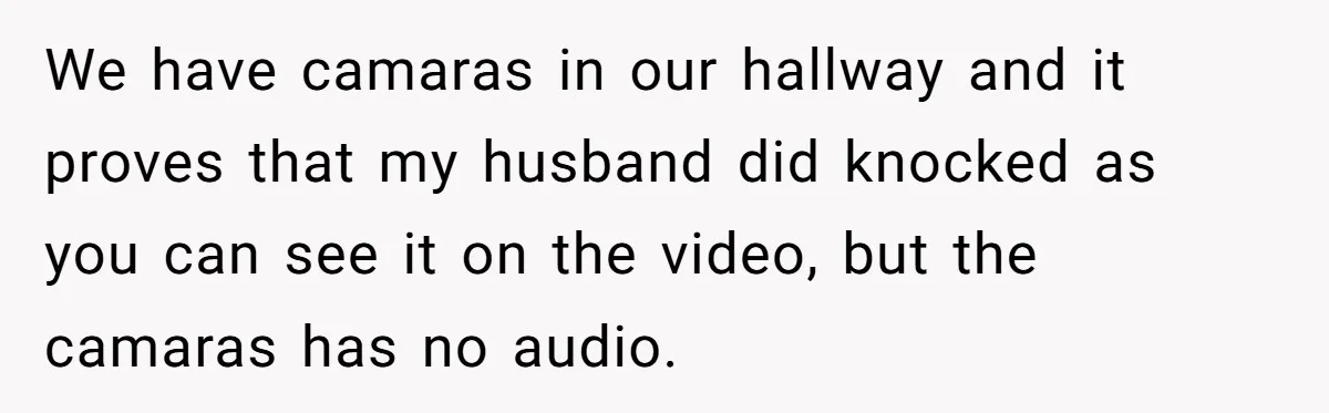 We have camaras in our hallway and it proves that my husband did knocked as you can see it on the video, but the camaras has no audio.