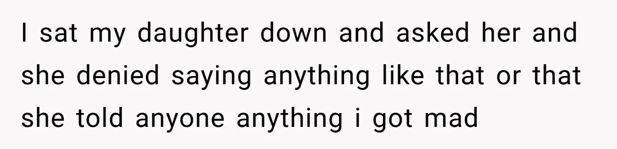 I sat my daughter down and asked her and she denied saying anything like that or that she told anyone anything i got mad
