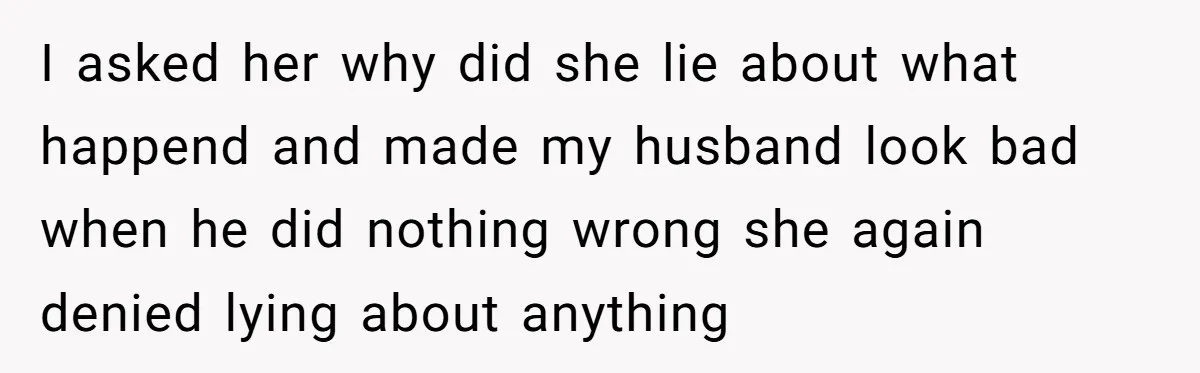 I asked her why did she lie about what happend and made my husband look bad when he did nothing wrong she again denied lying about anything