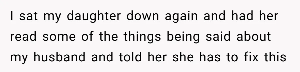 I sat my daughter down again and had her read some of the things being said about my husband and told her she has to fix this
