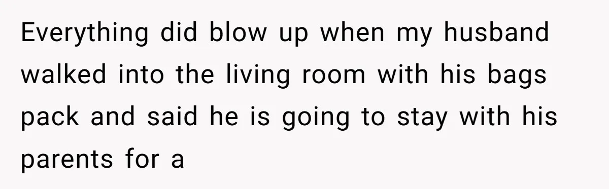 Everything did blow up when my husband walked into the living room with his bags pack and said he is going to stay with his parents for a