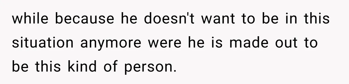 while because he doesn't want to be in this situation anymore were he is made out to be this kind of person.