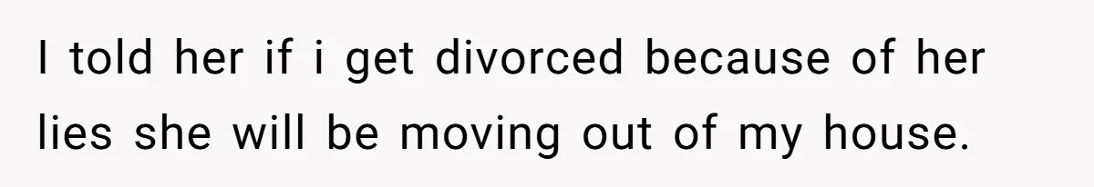 I told her if i get divorced because of her lies she will be moving out of my house.