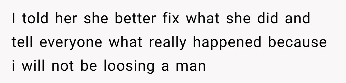 I told her she better fix what she did and tell everyone what really happened because i will not be loosing a man
