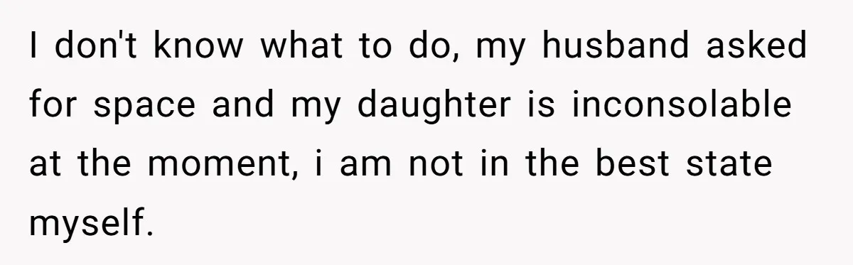 I don't know what to do, my husband asked for space and my daughter is inconsolable at the moment, i am not in the best state myself.