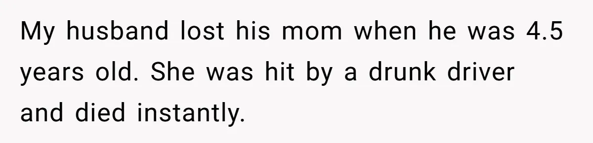 My husband lost his mom when he was 4.5 years old. She was hit by a drunk driver and died instantly.